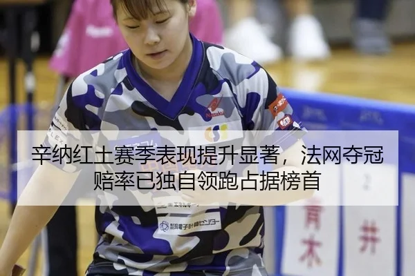 辛纳红土赛季表现提升显著，法网夺冠赔率已独自领跑占据榜首