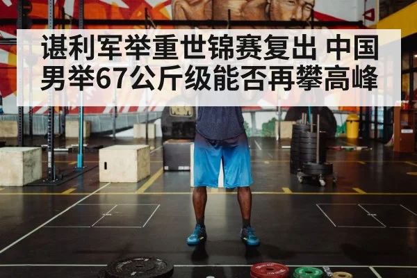 谌利军举重世锦赛复出 中国男举67公斤级能否再攀高峰